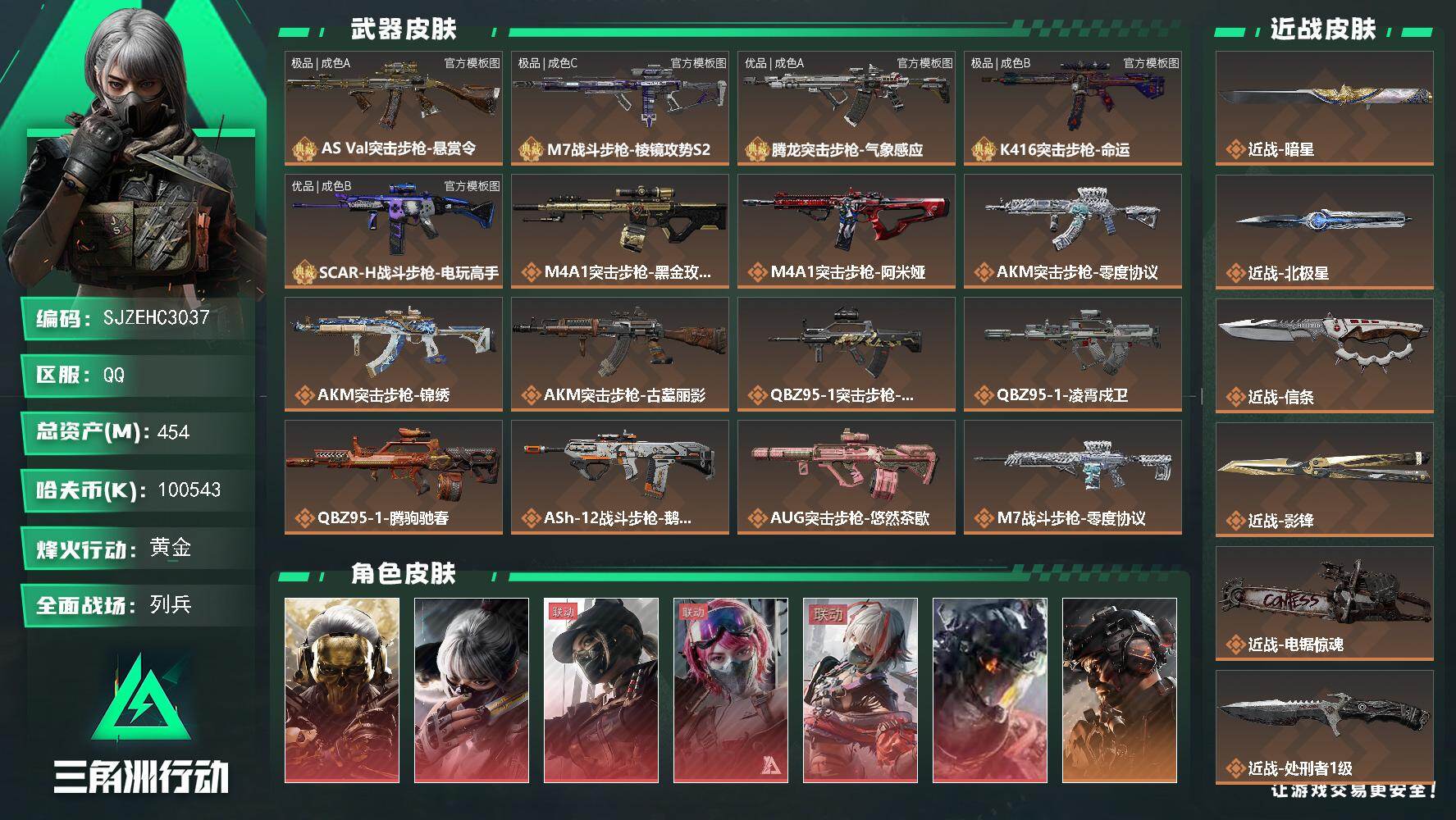 【SJZEHC3037】EHC50485
午夜邮差/水墨云图/维什戴尔/凌霄戍卫/蚀金玫瑰/飞虎/优品b-scar/极品b-k416/优品a-腾龙/极品c-渐变m7/极品a-巨浪/影锋/北极星/信条/暗星/2s龙/182aw
454m总资产-100543k哈夫币-60烽火等级-黄金-42战场等级-列兵
【干员外观】：红狼-蚀金玫瑰，骇爪-水墨云图，露娜-黑·天际线，蛊-能天使午夜邮差，骇爪-维什戴尔，威龙-凌霄戍卫，威龙-铁面判官，威龙-壮志凌云，威龙-飞虎，蜂医-送葬人·无题密令，牧羊人-街头之王，无名-夜鹰，深蓝-不破誓约，红狼-电锯惊魂，露娜-金牌射手，乌鲁鲁-荒原猎手，露娜-劳拉·克劳馥，蜂医-医生
【近战皮肤】：近战-暗星，近战-北极星，近战-信条，近战-影锋，近战-电锯惊魂，近战-处刑者1级，近战-黑鹰
【典藏外观】：AS Val突击步枪-悬赏令，M7战斗步枪-棱镜攻势S2，腾龙突击步枪-气象感应，K416突击步枪-命运，SCAR-H战斗步枪-电玩高手
【典藏外观成色】：AS Val突击步枪-悬赏令(极品A)，M7战斗步枪-棱镜攻势S2(极品C)，腾龙突击步枪-气象感应(优品A)，K416突击步枪-命运(极品B)，SCAR-H战斗步枪-电玩高手(优品B)
【传说外观】：M4A1突击步枪-蚀金玫瑰，M4A1突击步枪-阿米娅，AKM突击步枪-零度协议，AKM突击步枪-锦绣，AKM突击步枪-古墓丽影，QBZ95-1突击步枪-破军，QBZ95-1突击步枪-凌霄戍卫，QBZ95-1突击步枪-腾驹驰春，ASh-12战斗步枪-鹅鸭杀，AUG突击步枪-悠然茶歇，M7战斗步枪-零度协议，M7战斗步枪-维京，M7战斗步枪-小肥柴，SG552突击步枪-小肥柴，SG552突击步枪-运动员，AK-12突击步枪-夜鹰，AK-12突击步枪-特斯拉线圈，SCAR-H战斗步枪-铁艺苍穹，SCAR-H战斗步枪-水墨云图，SCAR-H战斗步枪-启航，SCAR-H战斗步枪-荼蘼，G3战斗步枪-骑士，PTR-32突击步枪-赏金猎人，CAR-15突击步枪-黑鹰坠落，CAR-15突击步枪-阿米娅，AS Val突击步枪-蛇年祥瑞，AS Val突击步枪-死神玫瑰，腾龙突击步枪-捞点薯条，腾龙突击步枪-死神玫瑰，腾龙突击步枪-马年祥瑞，腾龙突击步枪-万金泪冠，腾龙突击步枪-旷野牧歌，K437突击步枪-北
