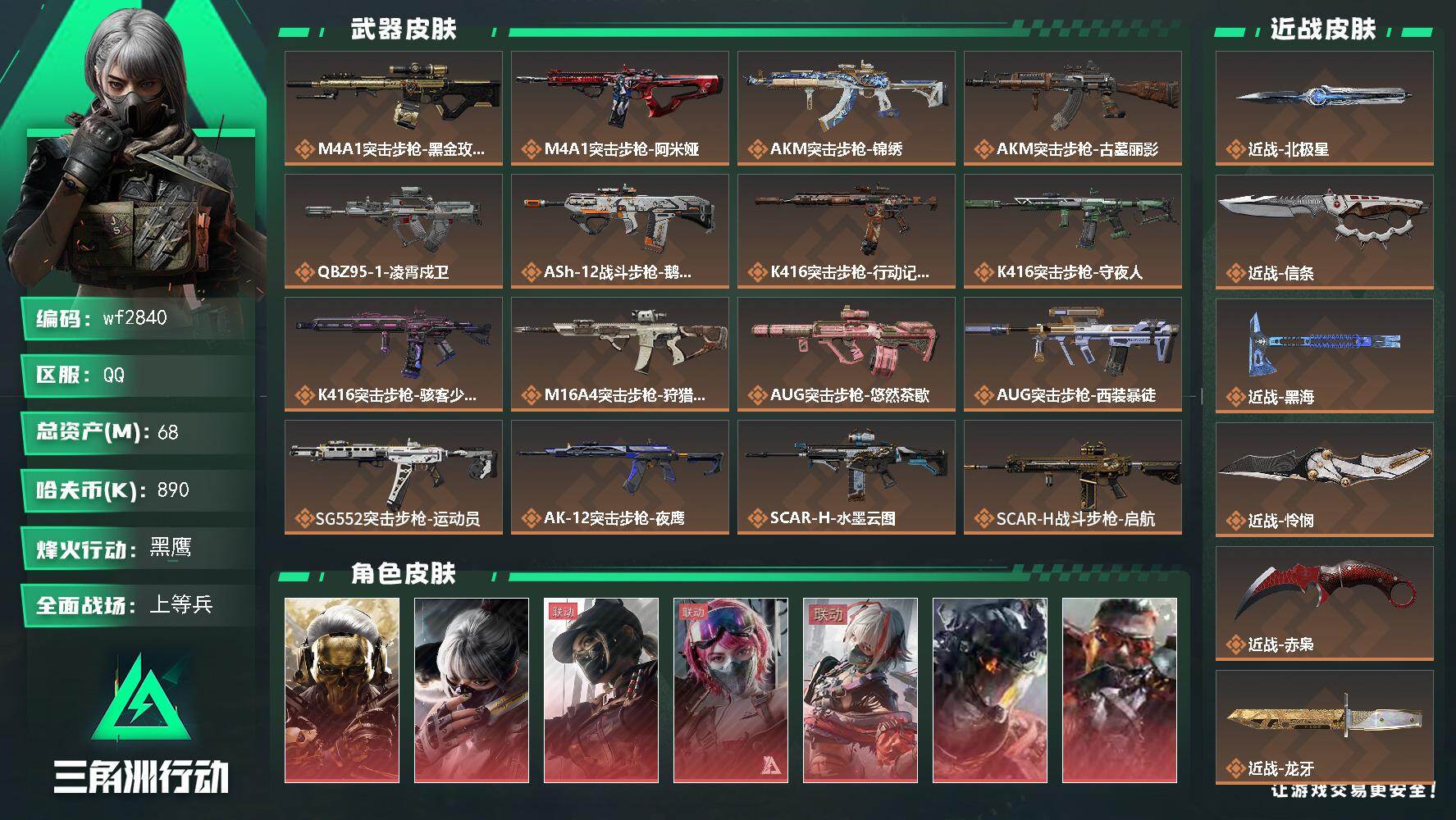 【wf2840】wf2840 总资产69M 全红皮12金7刀 1029三角券/593三角币 北极星 怜悯 信条 赤枭 黑海 电锯 龙牙 S11赛季九格安全箱 68m总资产-890k哈夫币-60烽火等级-黑鹰-38战场等级-上等兵
【干员外观】：红狼-蚀金玫瑰，骇爪-水墨云图，露娜-黑·天际线，蛊-能天使午夜邮差，骇爪-维什戴尔，威龙-凌霄戍卫，乌鲁鲁-狂怒，蜂医-送葬人·无题密令，无名-夜鹰，深蓝-不破誓约，红狼-电锯惊魂，露娜-金牌射手，乌鲁鲁-荒原猎手，蛊-不羁人生，银翼-未结卷宗，露娜-劳拉·克劳馥，疾风-西部往事，无名-守夜人，蜂医-医生
【近战皮肤】：近战-北极星，近战-信条，近战-黑海，近战-怜悯，近战-赤枭，近战-龙牙，近战-电锯惊魂，近战-处刑者4级，近战-黑鹰
【传说外观】：M4A1突击步枪-蚀金玫瑰，M4A1突击步枪-阿米娅，AKM突击步枪-锦绣，AKM突击步枪-古墓丽影，QBZ95-1突击步枪-凌霄戍卫，ASh-12战斗步枪-鹅鸭杀，K416突击步枪-行动记录，K416突击步枪-守夜人，K416突击步枪-骇客少女，M16A4突击步枪-狩猎时刻，AUG突击步枪-悠然茶歇，AUG突击步枪-西装暴徒，SG552突击步枪-运动员，AK-12突击步枪-夜鹰，SCAR-H战斗步枪-水墨云图，SCAR-H战斗步枪-启航，SCAR-H战斗步枪-荼蘼，G3战斗步枪-狩猎时刻，G3战斗步枪-骑士，CAR-15突击步枪-黑鹰坠落，CAR-15突击步枪-阿米娅，AS Val突击步枪-拾花，腾龙突击步枪-捞点薯条，腾龙突击步枪-马年祥瑞，腾龙突击步枪-旷野牧歌，腾龙突击步枪-拾花，K437突击步枪-北极星，K437突击步枪-墨冰，K437突击步枪-锦绣，KC17突击步枪-电锯惊魂，MK47突击步枪-悠然茶歇，MP5冲锋枪-墨冰，P90冲锋枪-信条，P90冲锋枪-医生，Vector冲锋枪-狩猎时刻，Vector冲锋枪-能天使-午夜邮差，Vector冲锋枪-夜莺，UZI冲锋枪-悠然茶歇，SMG-45冲锋枪-锦绣，SMG-45冲锋枪-拾花，SR-3M紧凑突击步枪-荼蘼，勇士冲锋枪-能天使-午夜邮差，QCQ171冲锋枪-北极星，QCQ171冲锋枪-鹅鸭杀，MK4冲锋枪-夜莺，MK4冲锋枪-战术甲胄，S12K霰弹枪-电锯惊魂，M870霰弹枪-墨冰，725双管霰弹枪-送葬人-无题